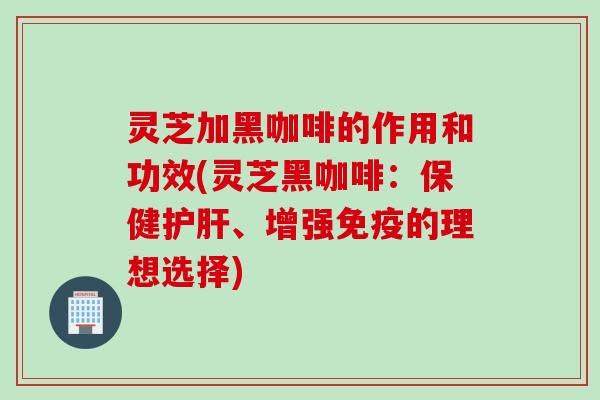 灵芝加黑咖啡的作用和功效(灵芝黑咖啡：保健护肝、增强免疫的理想选择)
