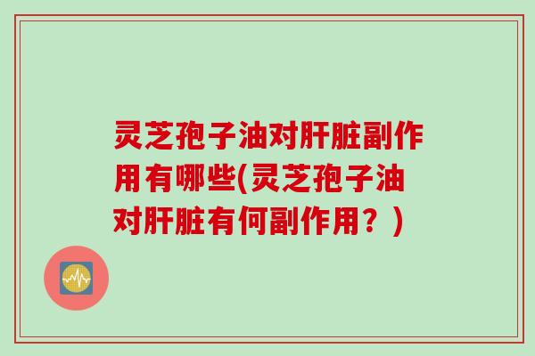 灵芝孢子油对肝脏副作用有哪些(灵芝孢子油对肝脏有何副作用？)