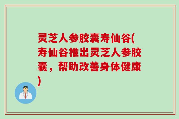 灵芝人参胶囊寿仙谷(寿仙谷推出灵芝人参胶囊，帮助改善身体健康)