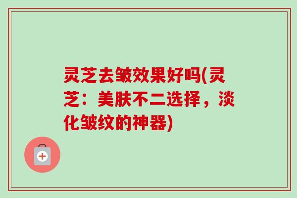 灵芝去皱效果好吗(灵芝：美肤不二选择，淡化皱纹的神器)