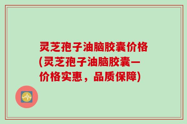 灵芝孢子油脑胶囊价格(灵芝孢子油脑胶囊—价格实惠，品质保障)