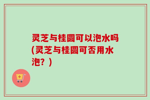 灵芝与桂圆可以泡水吗(灵芝与桂圆可否用水泡？)
