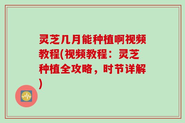 灵芝几月能种植啊视频教程(视频教程：灵芝种植全攻略，时节详解)
