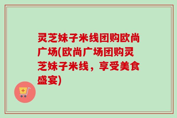 灵芝妹子米线团购欧尚广场(欧尚广场团购灵芝妹子米线，享受美食盛宴)
