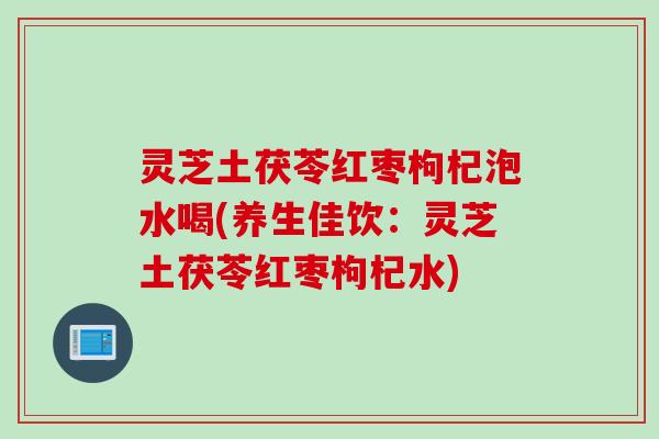灵芝土茯苓红枣枸杞泡水喝(养生佳饮：灵芝土茯苓红枣枸杞水)