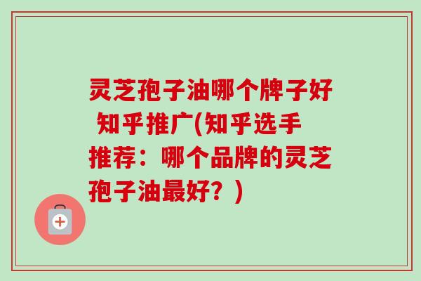 灵芝孢子油哪个牌子好 知乎推广(知乎选手推荐：哪个品牌的灵芝孢子油最好？)