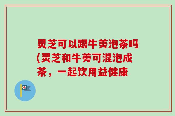 灵芝可以跟牛蒡泡茶吗(灵芝和牛蒡可混泡成茶，一起饮用益健康