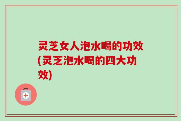 灵芝女人泡水喝的功效(灵芝泡水喝的四大功效)