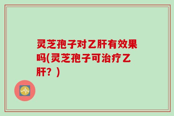 灵芝孢子对乙肝有效果吗(灵芝孢子可治疗乙肝？)
