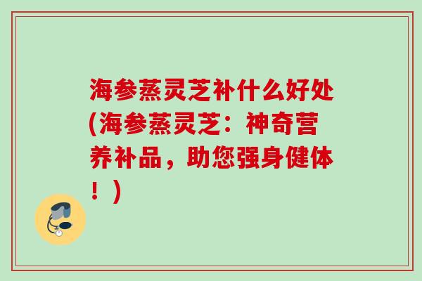 海参蒸灵芝补什么好处(海参蒸灵芝：神奇营养补品，助您强身健体！)
