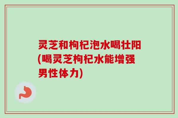 灵芝和枸杞泡水喝壮阳(喝灵芝枸杞水能增强男性体力)