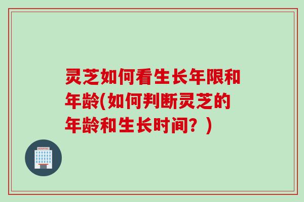 灵芝如何看生长年限和年龄(如何判断灵芝的年龄和生长时间？)