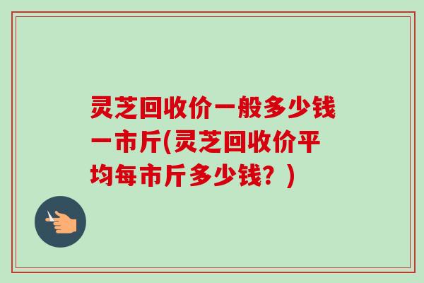 灵芝回收价一般多少钱一市斤(灵芝回收价平均每市斤多少钱？)