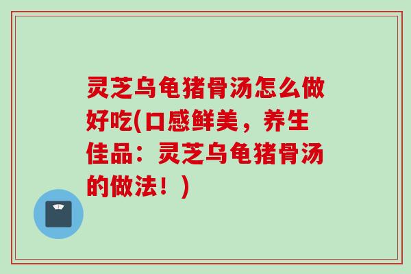 灵芝乌龟猪骨汤怎么做好吃(口感鲜美，养生佳品：灵芝乌龟猪骨汤的做法！)
