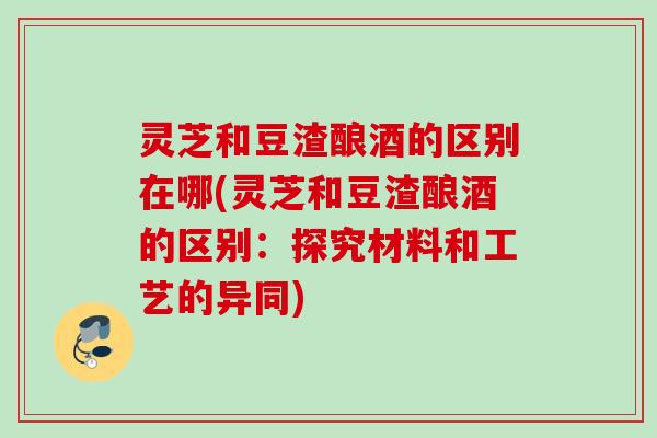 灵芝和豆渣酿酒的区别在哪(灵芝和豆渣酿酒的区别：探究材料和工艺的异同)