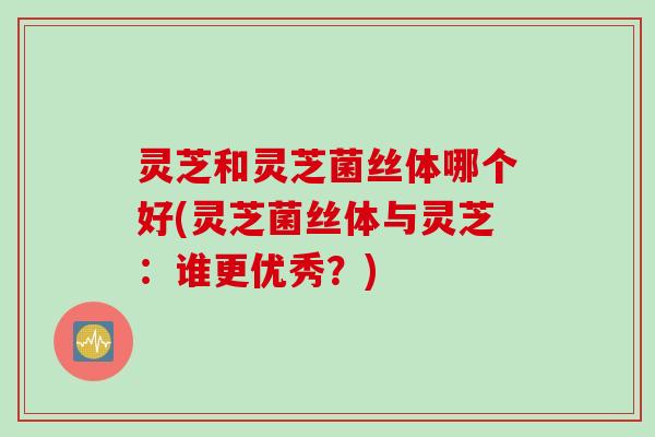 灵芝和灵芝菌丝体哪个好(灵芝菌丝体与灵芝：谁更优秀？)