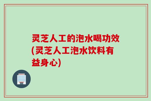 灵芝人工的泡水喝功效(灵芝人工泡水饮料有益身心)