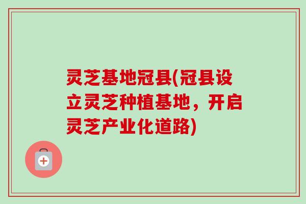 灵芝基地冠县(冠县设立灵芝种植基地，开启灵芝产业化道路)
