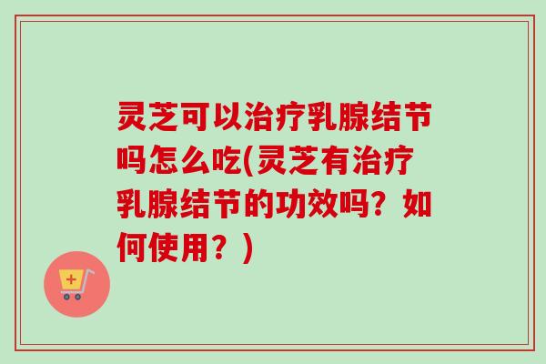 灵芝可以治疗乳腺结节吗怎么吃(灵芝有治疗乳腺结节的功效吗？如何使用？)