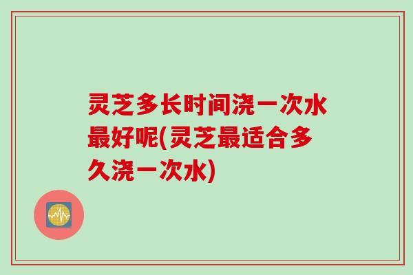 灵芝多长时间浇一次水最好呢(灵芝最适合多久浇一次水)