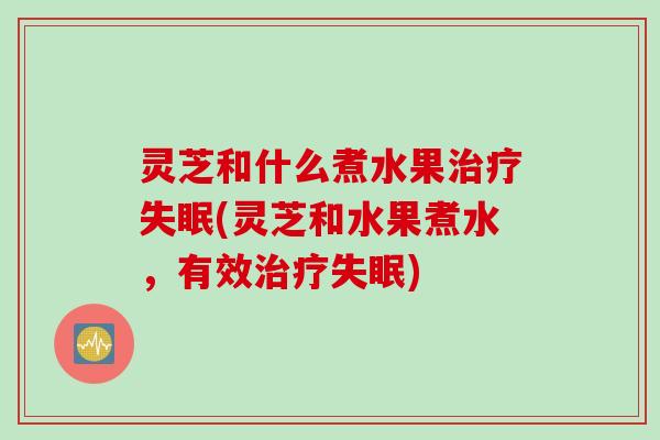灵芝和什么煮水果治疗失眠(灵芝和水果煮水，有效治疗失眠)