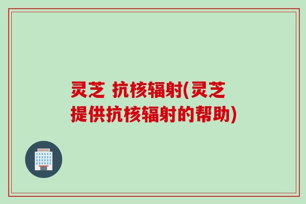 灵芝 抗核辐射(灵芝提供抗核辐射的帮助)