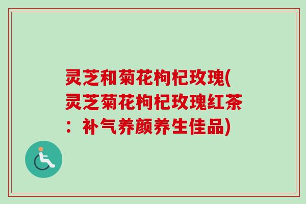 灵芝和菊花枸杞玫瑰(灵芝菊花枸杞玫瑰红茶：补气养颜养生佳品)