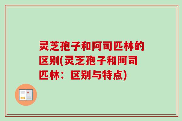 灵芝孢子和阿司匹林的区别(灵芝孢子和阿司匹林：区别与特点)