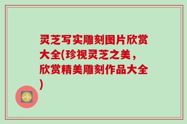灵芝写实雕刻图片欣赏大全(珍视灵芝之美，欣赏精美雕刻作品大全)