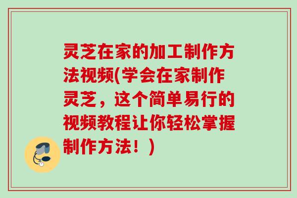 灵芝在家的加工制作方法视频(学会在家制作灵芝，这个简单易行的视频教程让你轻松掌握制作方法！)