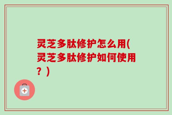 灵芝多肽修护怎么用(灵芝多肽修护如何使用？)