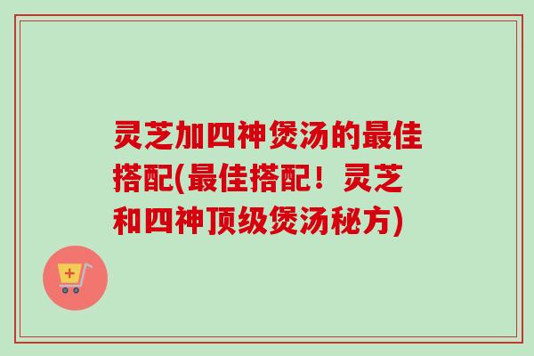 灵芝加四神煲汤的最佳搭配(最佳搭配！灵芝和四神顶级煲汤秘方)