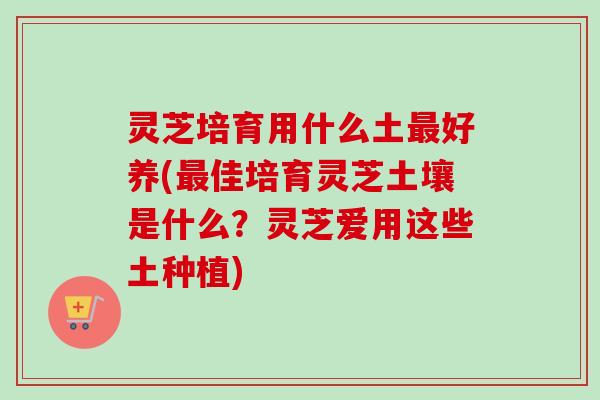 灵芝培育用什么土好养(佳培育灵芝土壤是什么？灵芝爱用这些土种植)