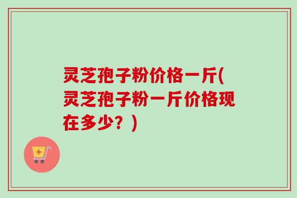 灵芝孢子粉价格一斤(灵芝孢子粉一斤价格现在多少？)