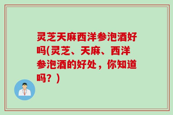 灵芝天麻西洋参泡酒好吗(灵芝、天麻、西洋参泡酒的好处，你知道吗？)