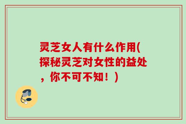 灵芝女人有什么作用(探秘灵芝对女性的益处，你不可不知！)