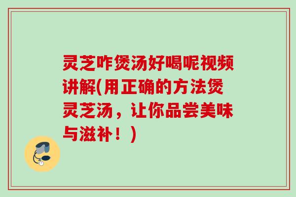 灵芝咋煲汤好喝呢视频讲解(用正确的方法煲灵芝汤，让你品尝美味与滋补！)