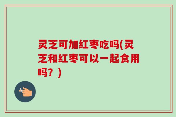 灵芝可加红枣吃吗(灵芝和红枣可以一起食用吗？)