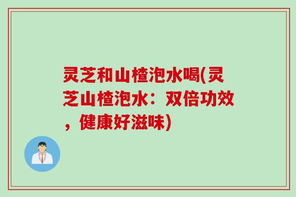 灵芝和山楂泡水喝(灵芝山楂泡水：双倍功效，健康好滋味)