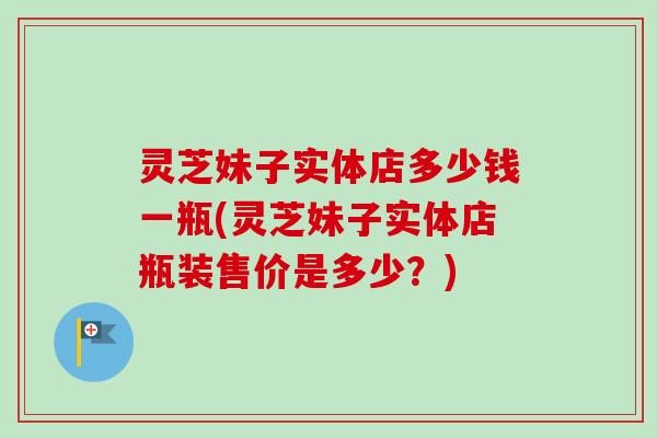 灵芝妹子实体店多少钱一瓶(灵芝妹子实体店瓶装售价是多少？)