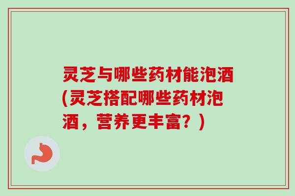 灵芝与哪些药材能泡酒(灵芝搭配哪些药材泡酒，营养更丰富？)