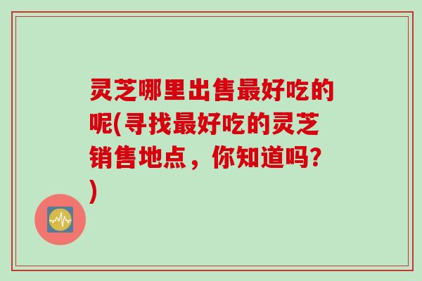 灵芝哪里出售最好吃的呢(寻找最好吃的灵芝销售地点，你知道吗？)