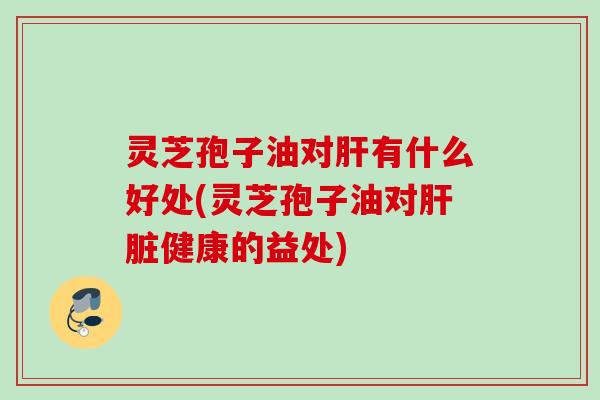 灵芝孢子油对肝有什么好处(灵芝孢子油对肝脏健康的益处)