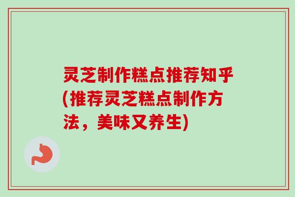 灵芝制作糕点推荐知乎(推荐灵芝糕点制作方法，美味又养生)