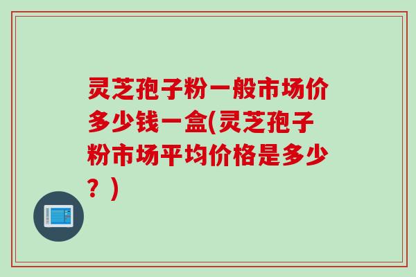 灵芝孢子粉一般市场价多少钱一盒(灵芝孢子粉市场平均价格是多少？)