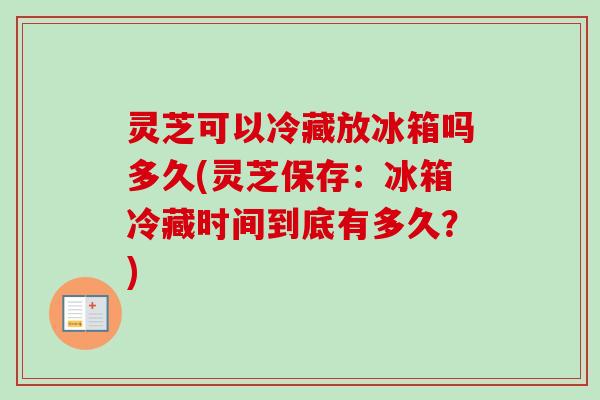 灵芝可以冷藏放冰箱吗多久(灵芝保存：冰箱冷藏时间到底有多久？)