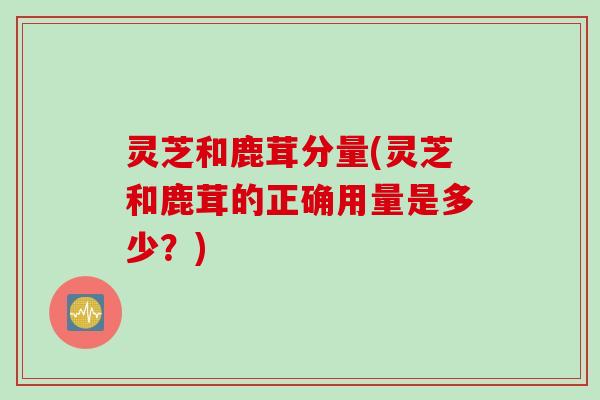灵芝和鹿茸分量(灵芝和鹿茸的正确用量是多少？)