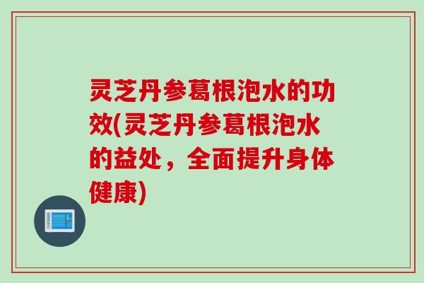 灵芝丹参葛根泡水的功效(灵芝丹参葛根泡水的益处，全面提升身体健康)
