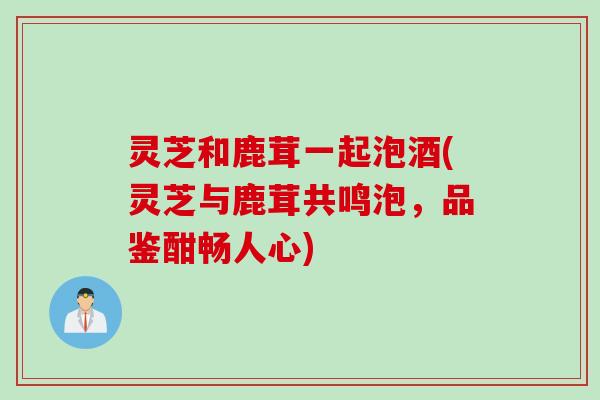 灵芝和鹿茸一起泡酒(灵芝与鹿茸共鸣泡，品鉴酣畅人心)