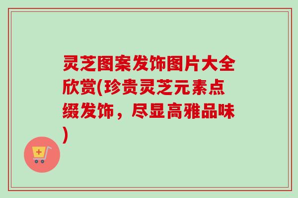 灵芝图案发饰图片大全欣赏(珍贵灵芝元素点缀发饰，尽显高雅品味)